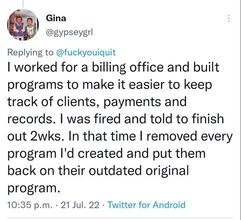 Gina o gypseygrl Replying to fuckyouiquit I worked for a billing office and built programs to make it easier to keep track of clients payments and records was fired and told to finish out 2wks In that time removed every program Id created and put them back on their outdated original program 1035 pm 21 Jul 22 Twitter for Android