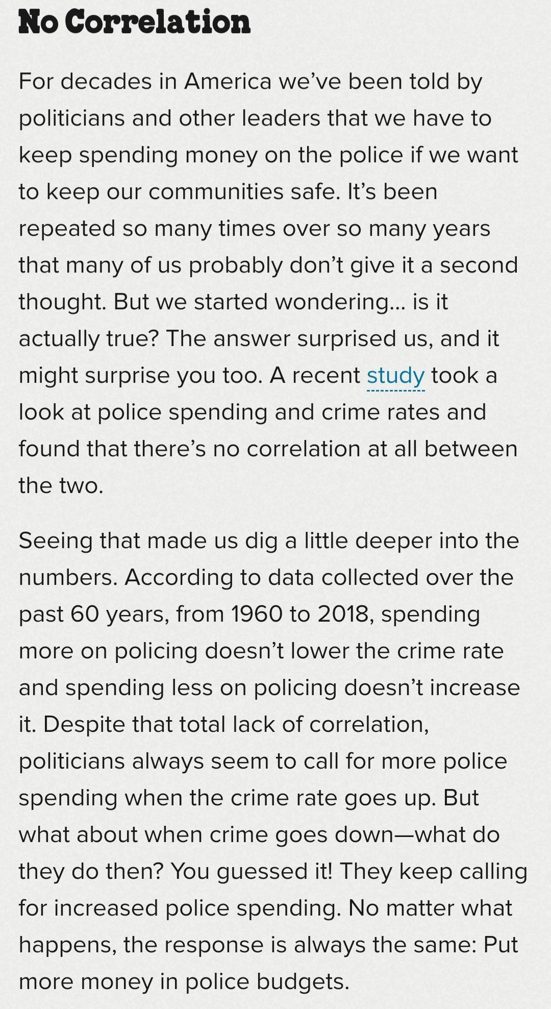 No Correlation For decades in America weve been told by politicians and other leaders that we have to keep spending money on the police if we want to keep our communities safe Its been repeated so many times over so many years that many of us probably dont give it a second thought But we started wondering is it actually true The answer surprised us and it might surprise you too A recent study took