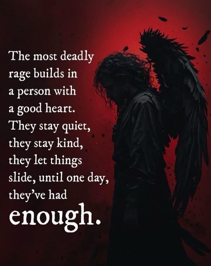 The most deadly rage builds in a person with a good heart. They stay quiet, they stay kind, they let things slide, until one day, they've had enough.