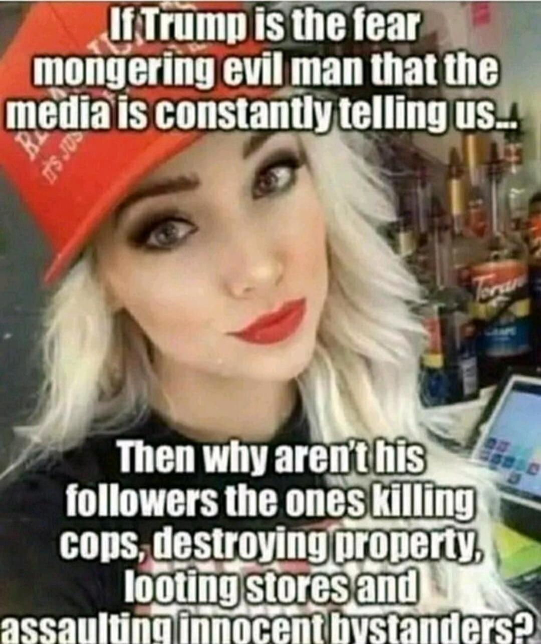 If Trump is the fear mongering evil man that the media is constantly telling us... Then why aren’t his followers the ones killing cops, destroying property, looting stores and assaulting innocent bystanders?