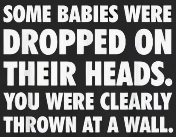 SOME BABIES WERE DROPPED ON THEIR HEADS. YOU WERE CLEARLY THROWN AT A WALL.