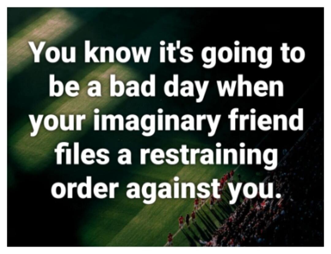 You know it's going to be a bad day when your imaginary friend files a restraining order against you.
