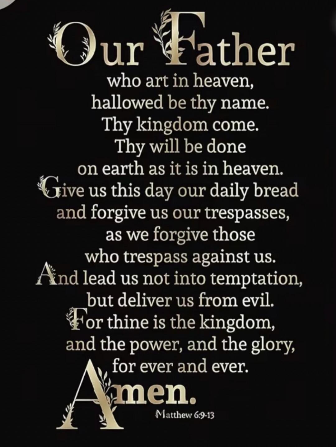 Our Father who art in heaven, hallowed be thy name. Thy kingdom come. Thy will be done on earth as it is in heaven. Give us this day our daily bread and forgive us our trespasses, as we forgive those who trespass against us. And lead us not into temptation, but deliver us from evil. For thine is the kingdom, and the power, and the glory, for ever a
