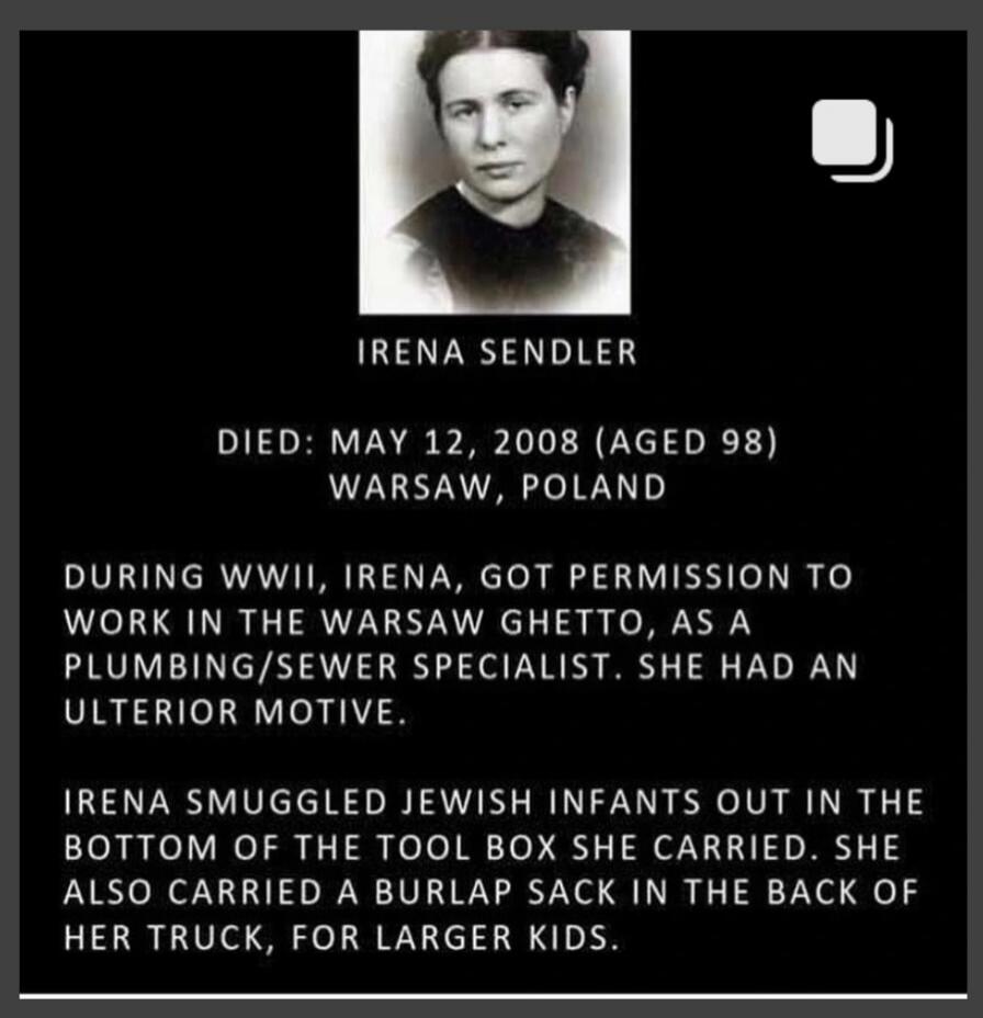 IRENA SENDLER DIED: MAY 12, 2008 (AGED 98) WARSAW, POLAND DURING WWII, IRENA, GOT PERMISSION TO WORK IN THE WARSAW GHETTO, AS A PLUMBING/SEWER SPECIALIST. SHE HAD AN ULTERIOR MOTIVE. IRENA SMUGGLED JEWISH INFANTS OUT IN THE BOTTOM OF THE TOOL BOX SHE CARRIED. SHE ALSO CARRIED A BURLAP SACK IN THE BACK OF HER TRUCK, FOR LARGER KIDS.