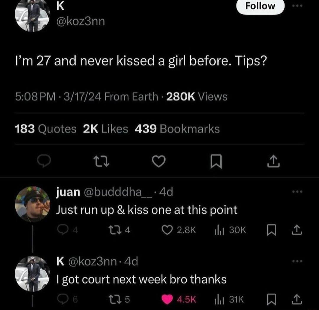 o X koz3nn Im 27 and never kissed a girl before Tips 508PM 31724 From Earth 280K Views b i QOGRS L JRIEERE K 1 BT EI u Q A 7 juan budddha_ 4d Just run up kiss one at this point 04 Q28K i3k T K koz3nn 4d T got court next week bro thanks ns Qask iz Q