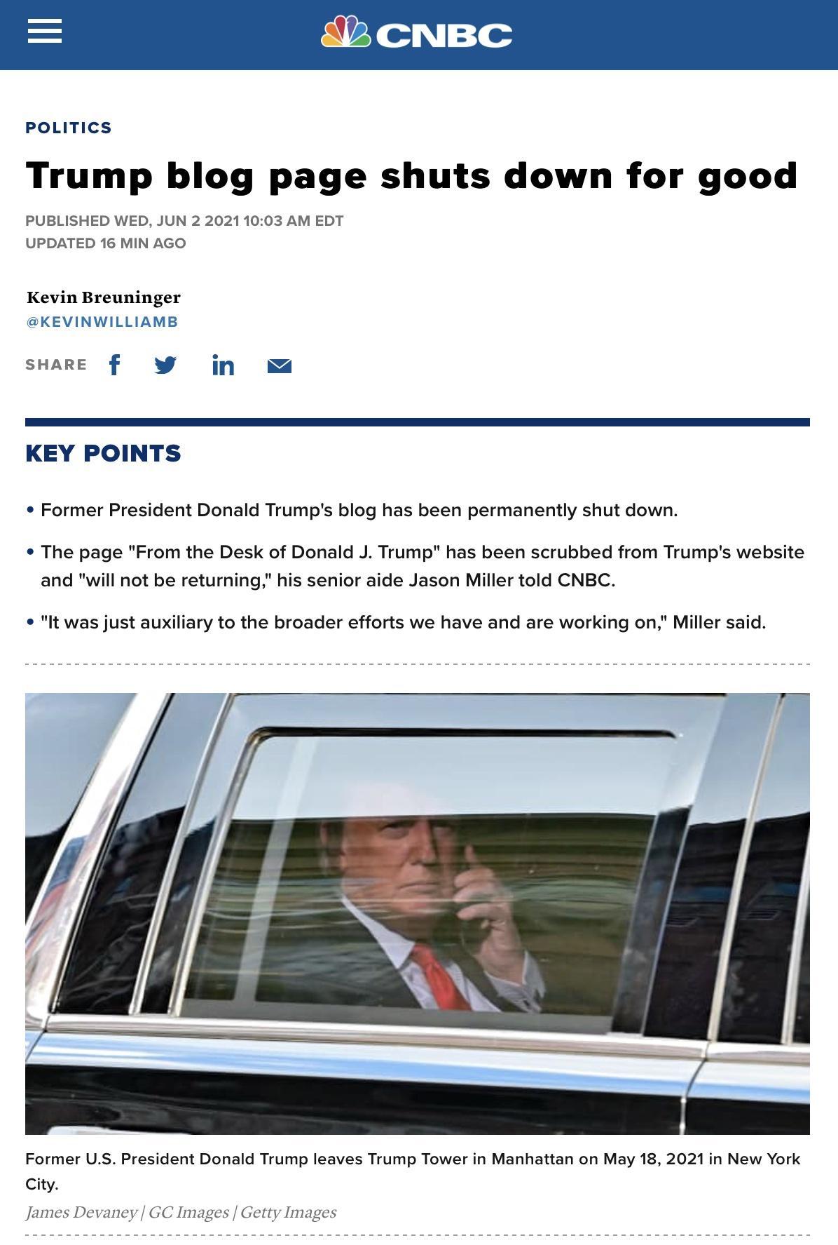 172Y o V Lon POLITICS Trump blog page shuts down for good PUBLISHED WED JUN 2 20211003 AM EDT UPDATED 16 MIN AGO Kevin Breuninger KEVINWILLIAMB sHARE f jn KEY POINTS Former President Donald Trumps blog has been permanently shut down The page From the Desk of Donald J Trump has been scrubbed from Trumps website and will not be returning his senior aide Jason Miller told CNBC It was just auxiliary t