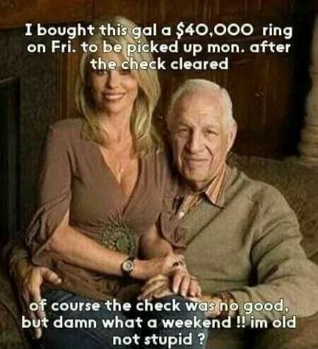 I bought this gal a $40,000 ring on Fri. to be picked up mon. after the check cleared of course the check was no good, but damn what a weekend !! im old not stupid ?