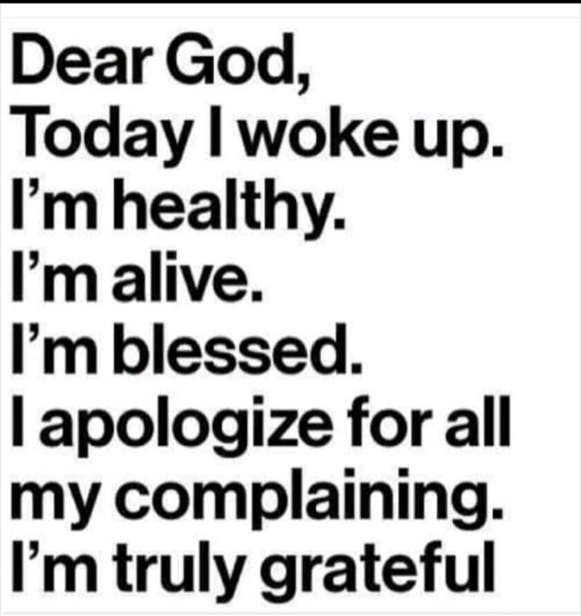 Dear God,
Today I woke up.
I'm healthy.
I'm alive.
I'm blessed.
I apologize for all
my complaining.
I'm truly grateful