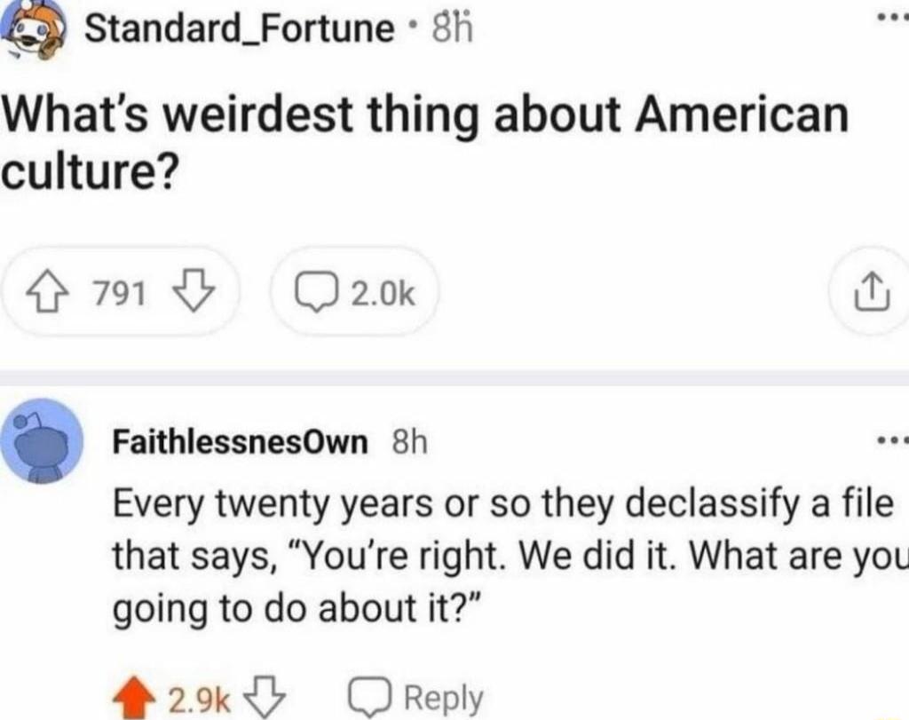 g Standard_Fortune 8fi Whats weirdest thing about American culture 791G Q2o FaithlessnesOwn 8h Every twenty years or so they declassify a file that says Youre right We did it What are you going to do about it 20k OReply