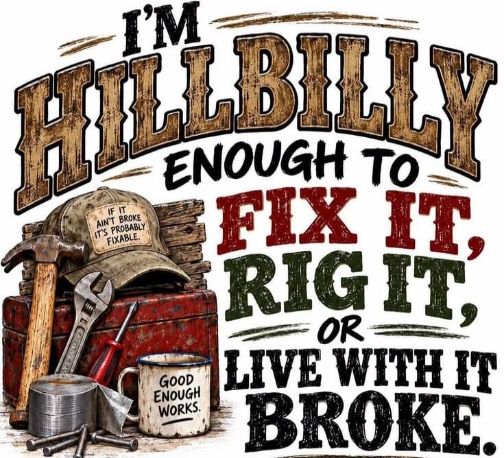 I'M HILLBILLY ENOUGH TO FIX IT, RIG IT, OR LIVE WITH IT BROKE. IF IT AIN'T BROKE IT'S PROBABLY FIXABLE. GOOD ENOUGH WORKS.