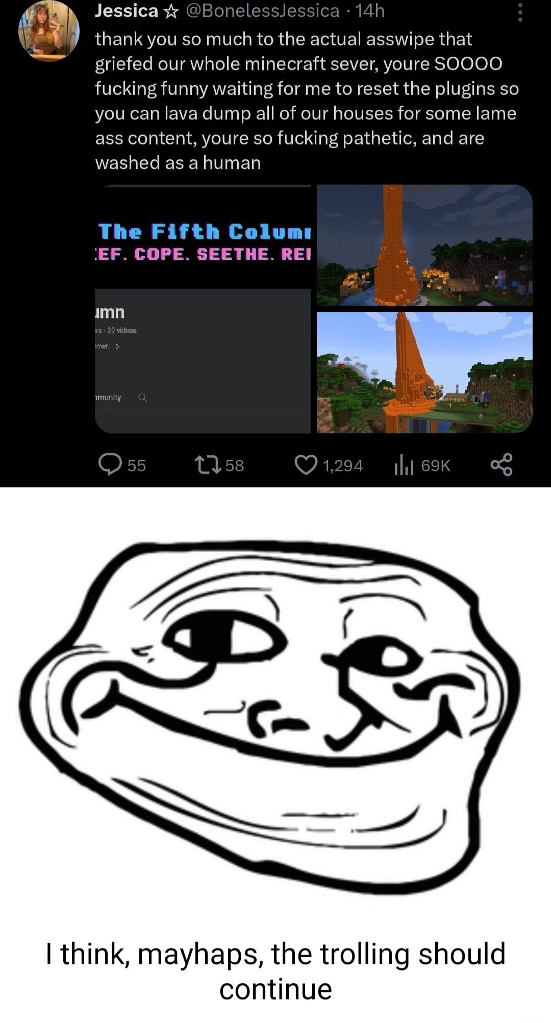 fl Jessica 1 5 thank you so much to the actual asswipe that griefed our whole minecraft sever youre SO000 fucking funny waiting for me to reset the plugins so you can lava dump all of our houses for some lame ass content youre so fucking pathetic and are washed as a human The Fth Colunl mn think mayhaps the trolling should continue