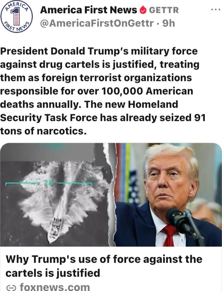 America First News 🔥 GETTR
@AmericaFirstOnGettr · 9h
President Donald Trump's military force against drug cartels is justified, treating them as foreign terrorist organizations responsible for over 100,000 American deaths annually. The new Homeland Security Task Force has already seized 91 tons of narcotics.
Why Trump's use of force against the car
