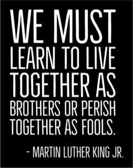WE MUST LEARN TO LIVE TOGETHER AS BROTHERS OR PERISH TOGETHER AS FOOLS. - MARTIN LUTHER KING JR.