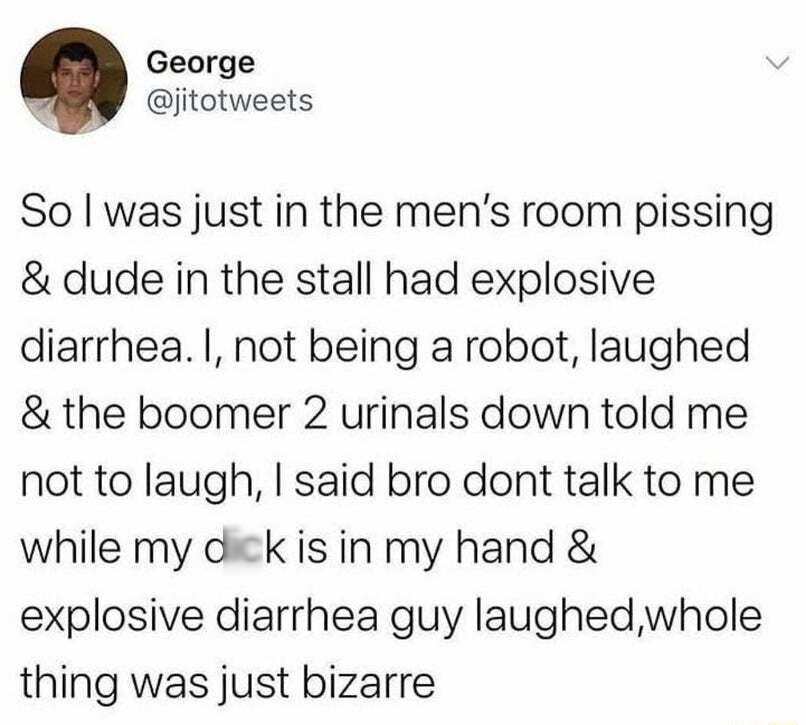 George jitotweets So was just in the mens room pissing dude in the stall had explosive diarrhea not being a robot laughed the boomer 2 urinals down told me not to laugh said bro dont talk to me while my dick is in my hand explosive diarrhea guy laughedwhole thing was just bizarre