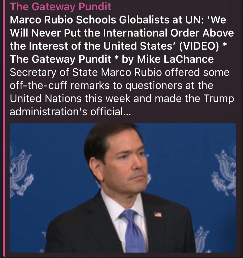 The Gateway Pundit Marco Rubio Schools Globalists at UN: 'We Will Never Put the International Order Above the Interest of the United States' (VIDEO) The Gateway Pundit by Mike LaChance Secretary of State Marco Rubio offered some off-the-cuff remarks to questioners at the United Nations this week and made the Trump administration's official...