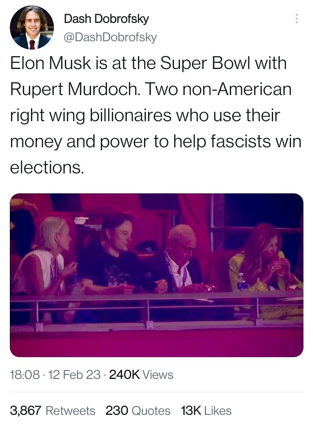 Dash Dobrofsky DashDobrofsky Elon Musk is at the Super Bow with Rupert Murdoch Two non American right wing billionaires who use their money and power to help fascists win elections 1808 12 Feb 23 240K Views 3867 Retweets 230 Quotes 13K Likes