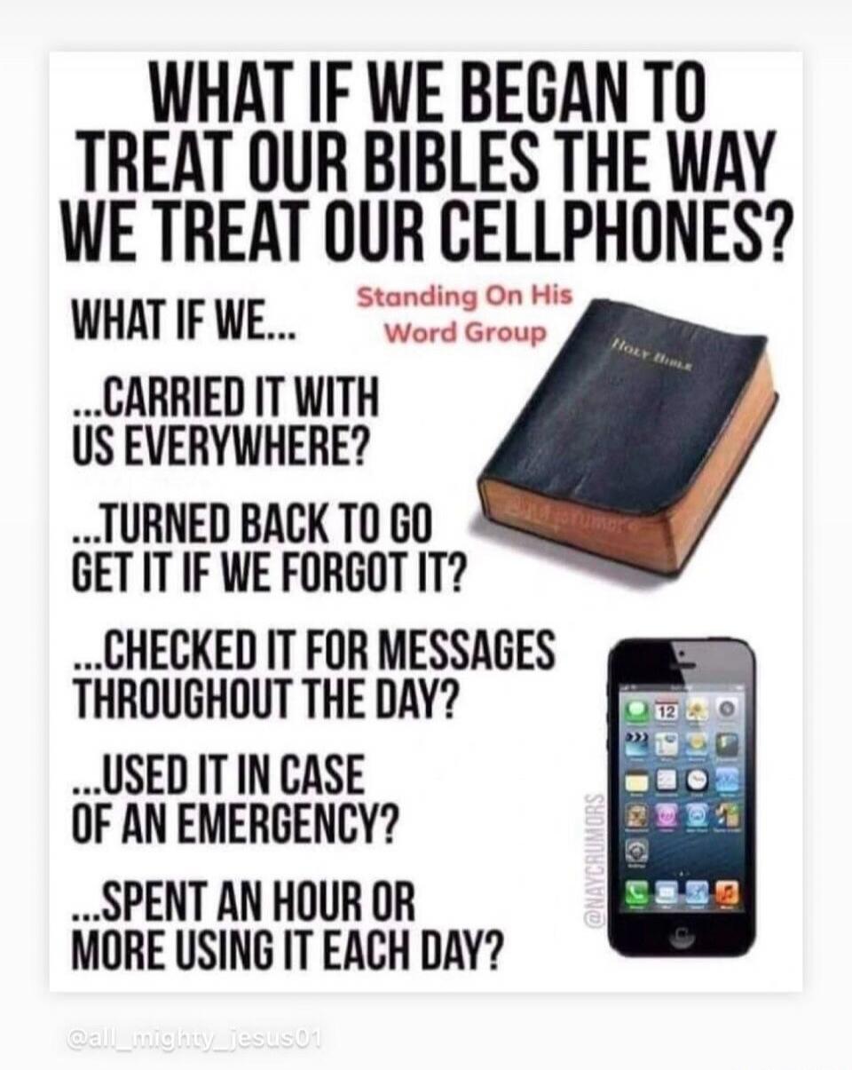 WHAT IF WE BEGAN TO TREAT OUR BIBLES THE WAY WE TREAT OUR CELLPHONES? WHAT IF WE... ...CARRIED IT WITH US EVERYWHERE? ...TURNED BACK TO GO GET IT IF WE FORGOT IT? ...CHECKED IT FOR MESSAGES THROUGHOUT THE DAY? ...USED IT IN CASE OF AN EMERGENCY? ...SPENT AN HOUR OR MORE USING IT EACH DAY? Standing On His Word Group Holy Bible @NAYCRUMORS @all_might