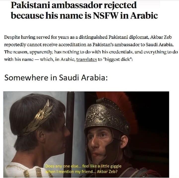 Pakistani ambassador rejected because his name is NSFW in Arabic Despite having served for years as a distinguished Pakistan diplomat Akbar Zeb reportedly cannot receive accreditation as Pakistans ambassador to Saudi Araba The reason sparenily has nothing 1o do with his credentials and everything o do with his name which in Arabic translates to higgest dick Somewhere in Saudi Arabia