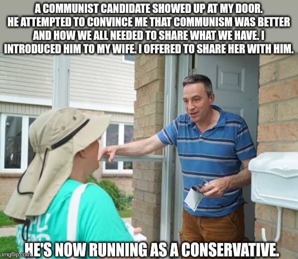 A COMMUNIST CANDIDATE SHOWED UP AT MY DOOR. HE ATTEMPTED TO CONVINCE ME THAT COMMUNISM WAS BETTER AND HOW WE ALL NEEDED TO SHARE WHAT WE HAVE. I INTRODUCED HIM TO MY WIFE. I OFFERED TO SHARE HER WITH HIM. HE'S NOW RUNNING AS A CONSERVATIVE.