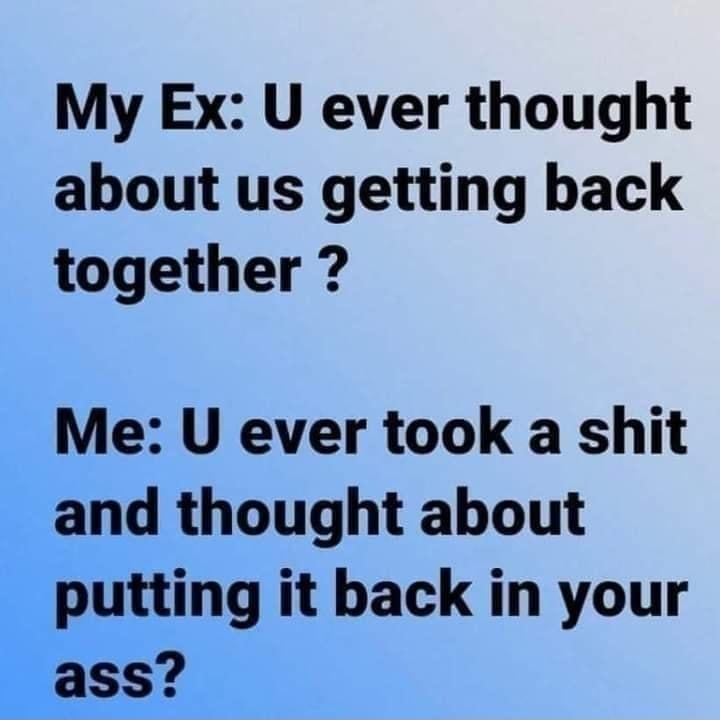 My Ex U ever thought about us getting back together Me U ever took a shit and thought about putting it back in your ass