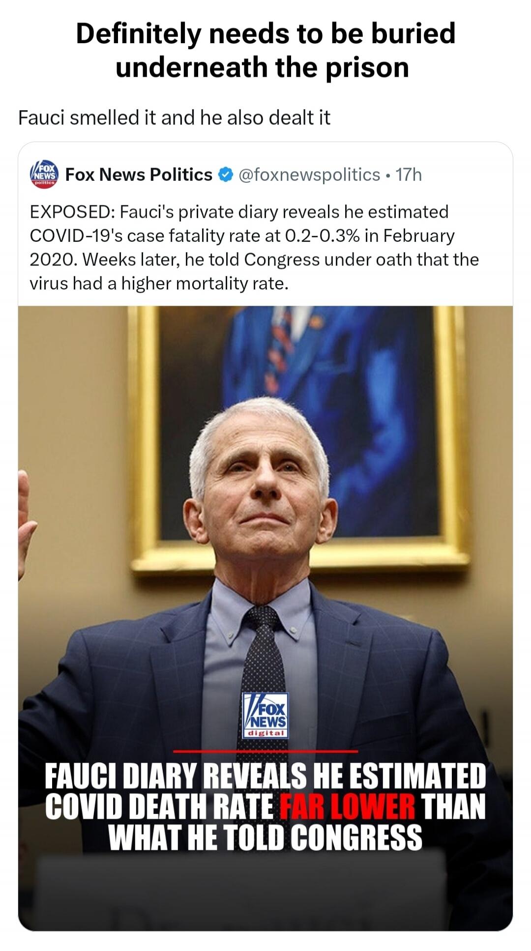 Definitely needs to be buried underneath the prison. Fauci smelled it and he also dealt it. Fox News Politics. EXPOSED: Fauci's private diary reveals he estimated COVID-19's case fatality rate at 0.2-0.3% in February 2020. Weeks later, he told Congress under oath that the virus had a higher mortality rate. Fauci diary reveals he estimated COVID dea