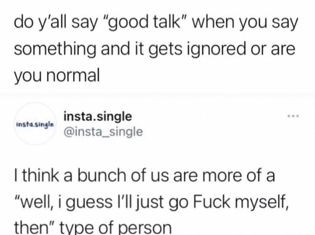 do yall say good talk when you say something and it gets ignored or are you normal instasingle insta_single I think a bunch of us are more of a well i guess Ill just go Fuck myself then tvpe of person