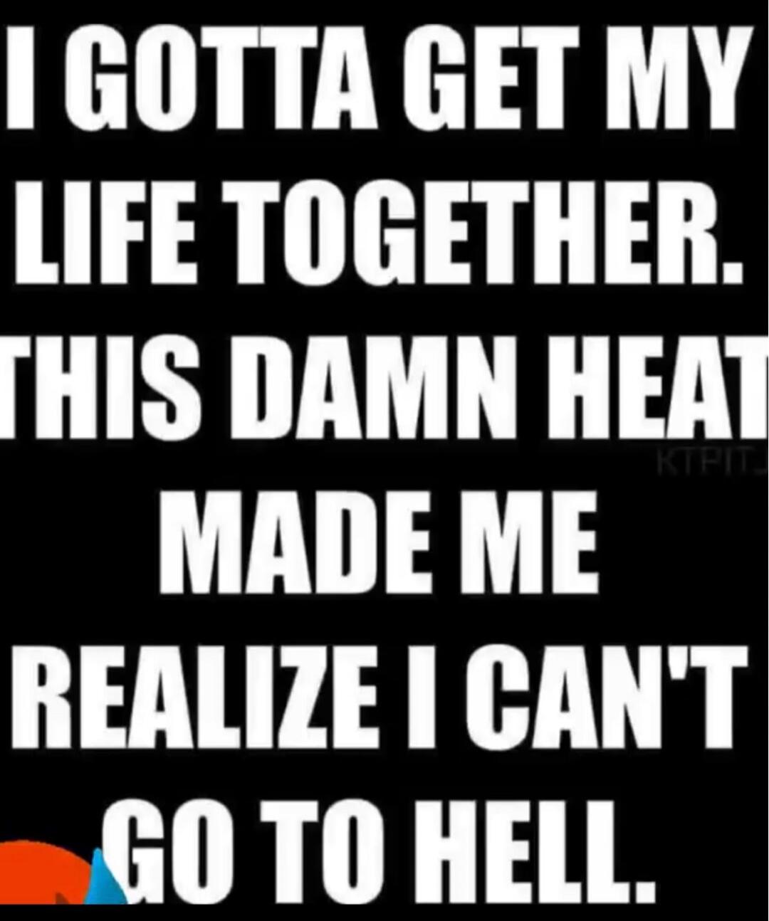 I GOTTA GET MY LIFE TOGETHER. THIS DAMN HEAT MADE ME REALIZE I CAN'T GO TO HELL.