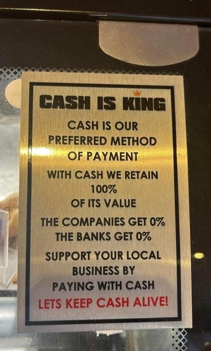 CASH IS KING CASH IS OUR PREFERRED METHOD OF PAYMENT WITH CASH WE RETAIN 100% OF ITS VALUE THE COMPANIES GET 0% THE BANKS GET 0% SUPPORT YOUR LOCAL BUSINESS BY PAYING WITH CASH LETS KEEP CASH ALIVE!