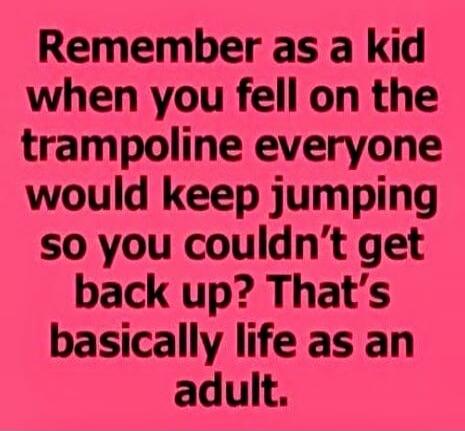Remember as a kid when you fell on the trampoline everyone would keep jumping so you couldn't get back up? That’s basically life as an adult.