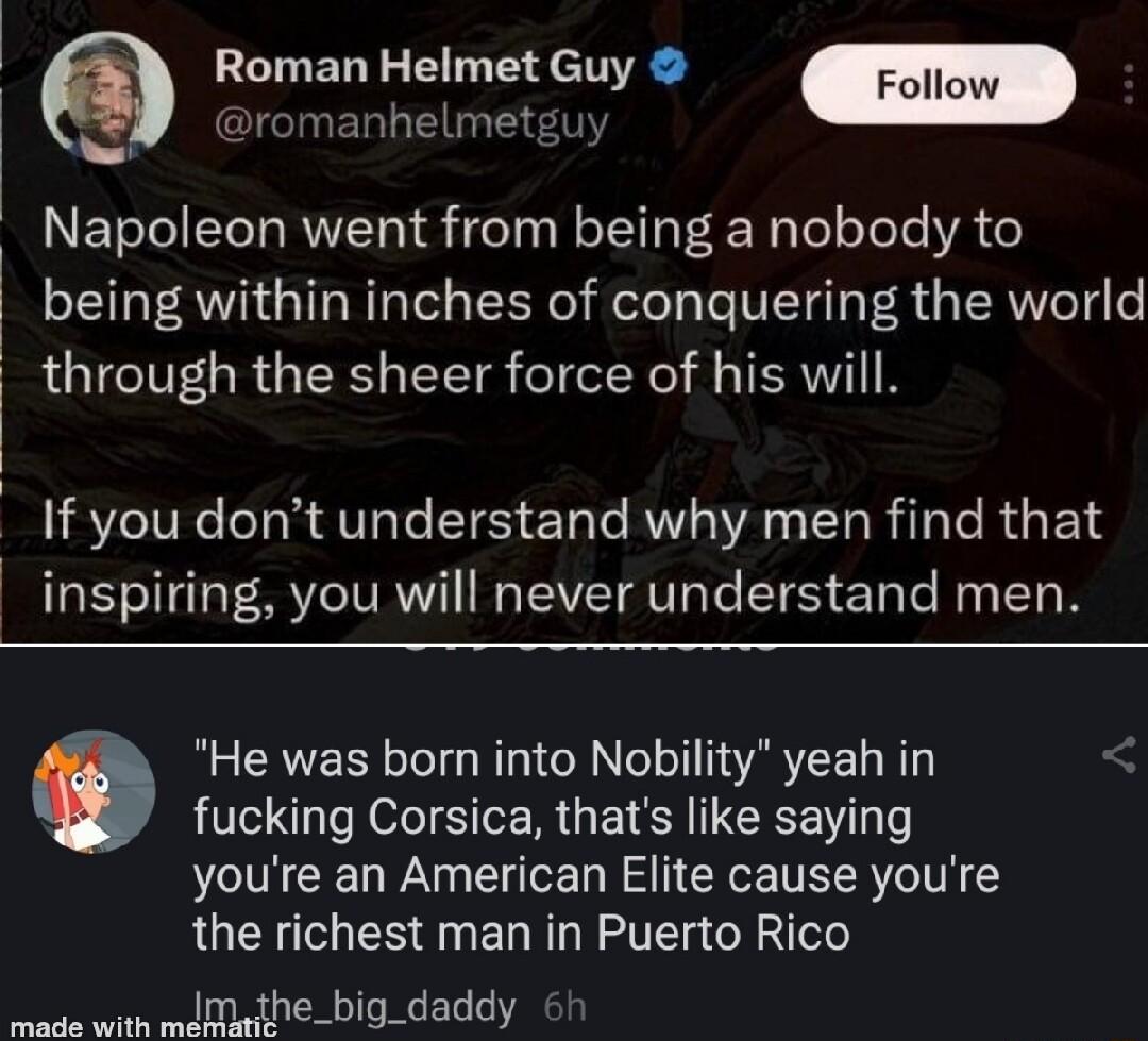Roman Helmet Guy UERLGEIE Napoleon went from being a nobody to being within inches of conquering the world i through the sheer force of his will If you dont understand why men find that inspiring you will never understand men He was born into Nobility yeah in fucking Corsica thats like saying youre an American Elite cause youre the richest man in Puerto Rico e with mdmthe_big_daddy 6h