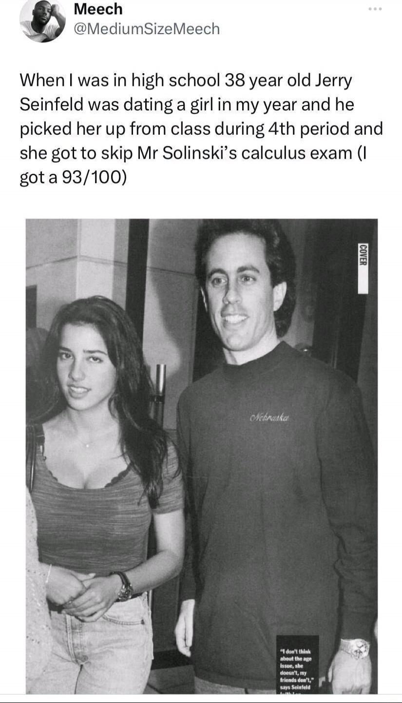 When I was in high school 38 year old Jerry Seinfeld was dating a girl in my year and he picked her up from class during 4th period and she got to skip Mr Solinski’s calculus exam (I got a 93/100)