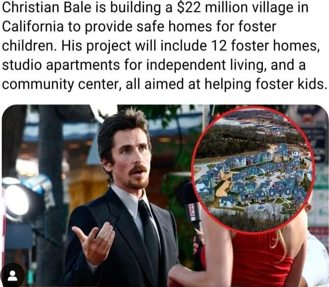 Christian Bale is building a 22 million village in California to provide safe homes for foster children His project will include 12 foster homes studio apartments for independent living and a community center all aimed at helping foster kids