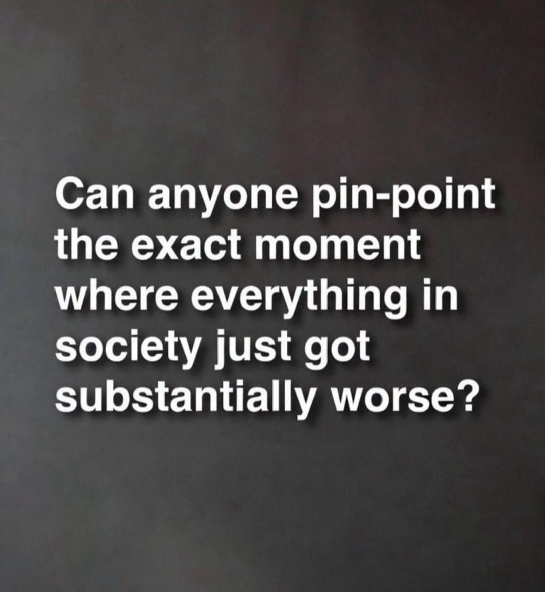 Can anyone pin-point the exact moment where everything in society just got substantially worse?