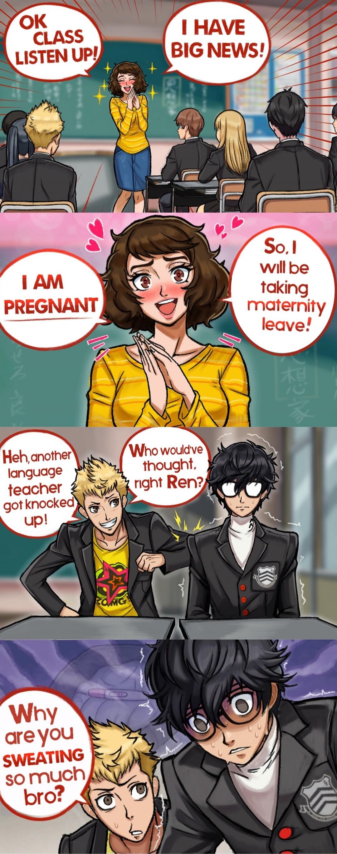 OK CLASS LISTEN UP! I HAVE BIG NEWS!\nI AM PREGNANT\nSo, I will be taking maternity leave!\nHeh, another language teacher got knocked up!\nWho would’ve thought, right Ren?\nWhy are you SWEATING so much bro?
