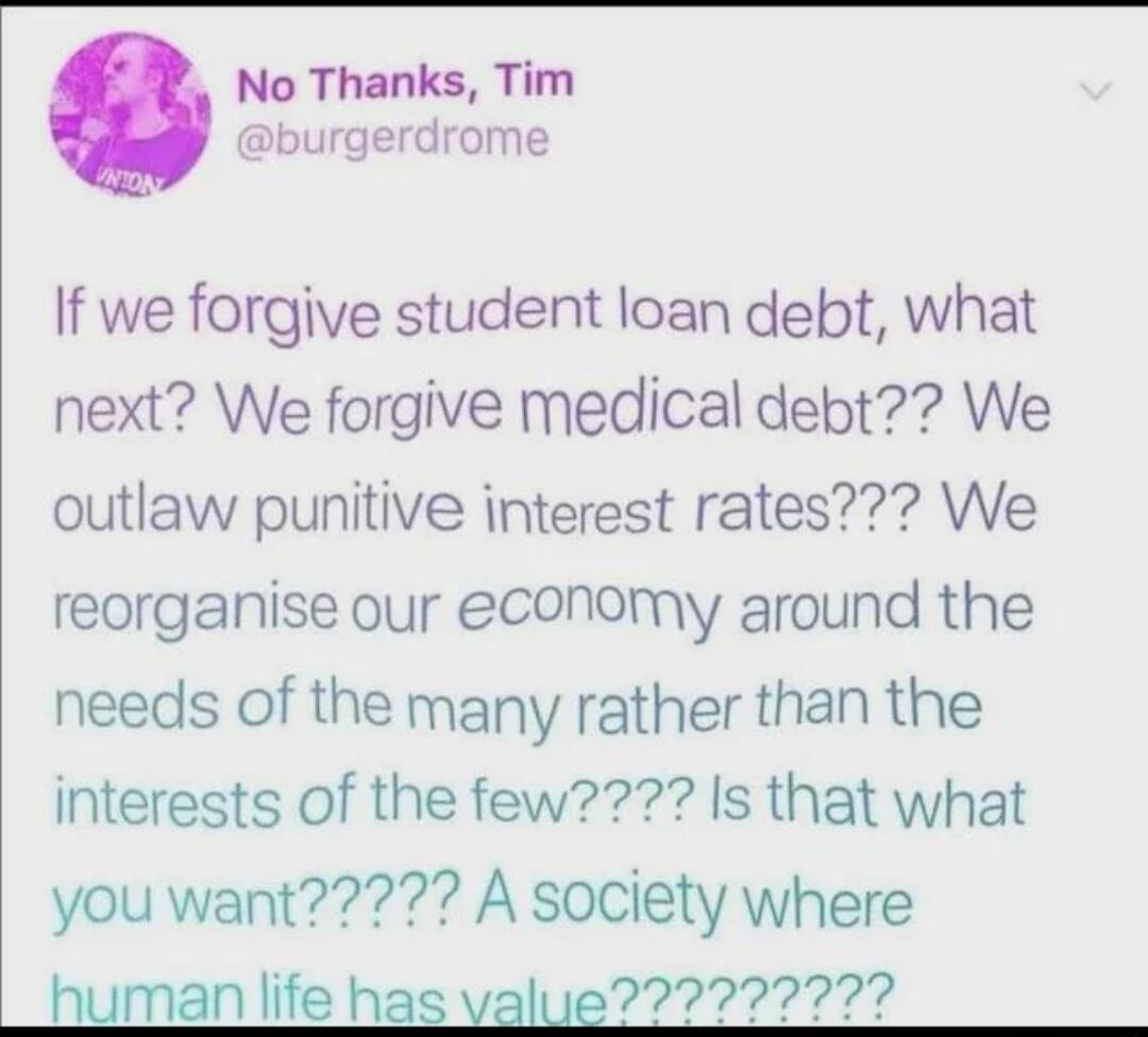 No Thanks Tim burgerdrome If we forgive student loan debt what next We forgive medical debt We outlaw punitive interest rates We reorganise our economy around the needs of the many rather than the interests of the few Is that what