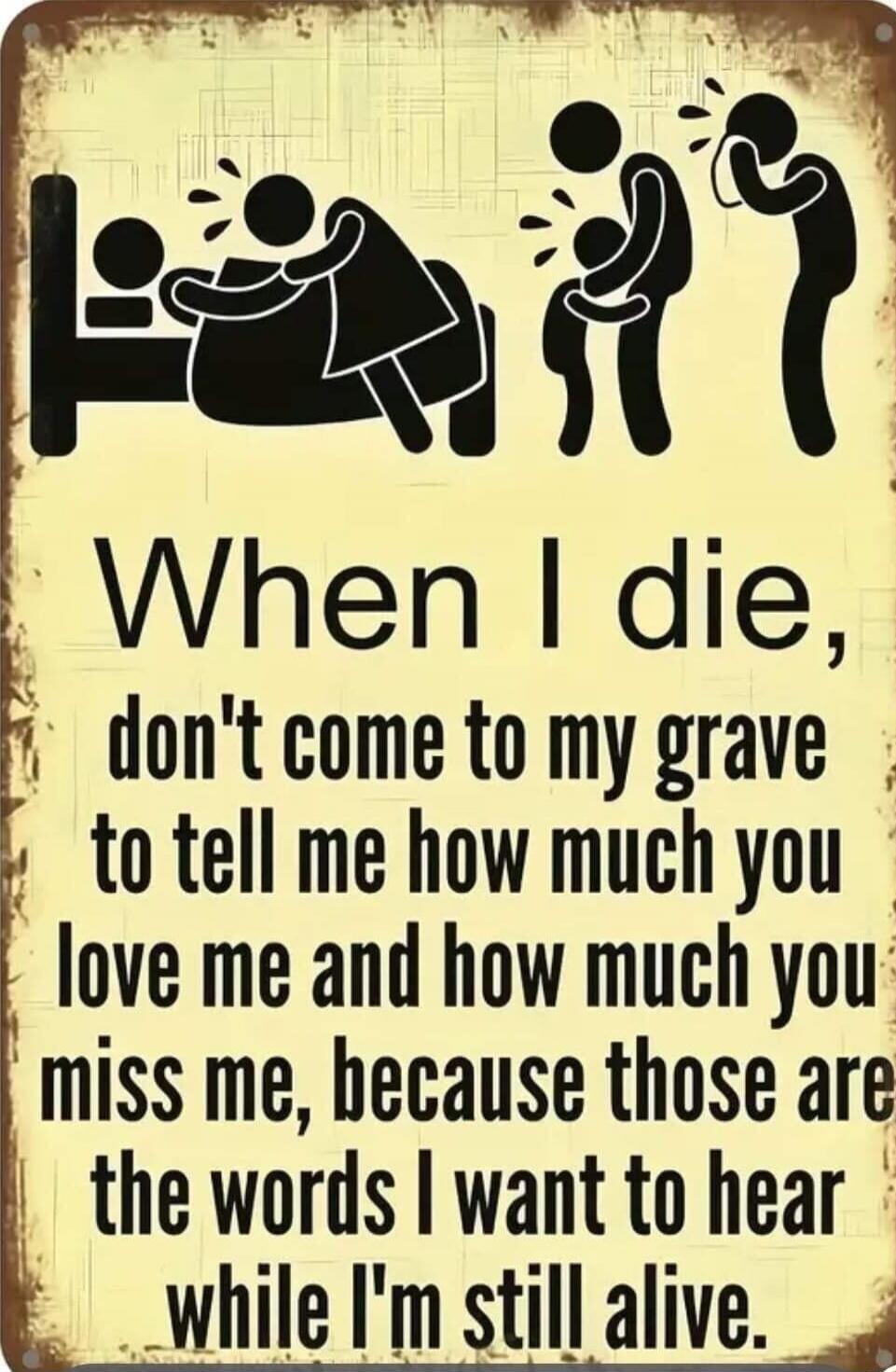 When I die, don't come to my grave to tell me how much you love me and how much you miss me, because those are the words I want to hear while I'm still alive.