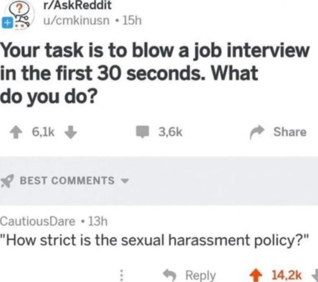 rAskReddit 75 ucmkinusn 15h Your task is to blow a job interview in the first 30 seconds What do you do 4 6k W 36k 7 Share BEST COMMENTS v CautiousDare 13h How strict is the sexual harassment policy Reply 4 142k