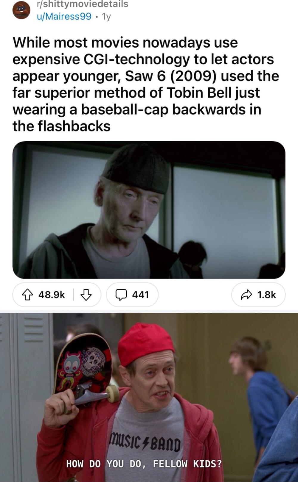 shittymoviedetails uMairess99 Ty While most movies nowadays use expensive CGl technology to let actors appear younger Saw 6 2009 used the far superior method of Tobin Bell just wearing a baseball cap backwards in the flashbacks HOW DO YOU DO FELLOW KIDS