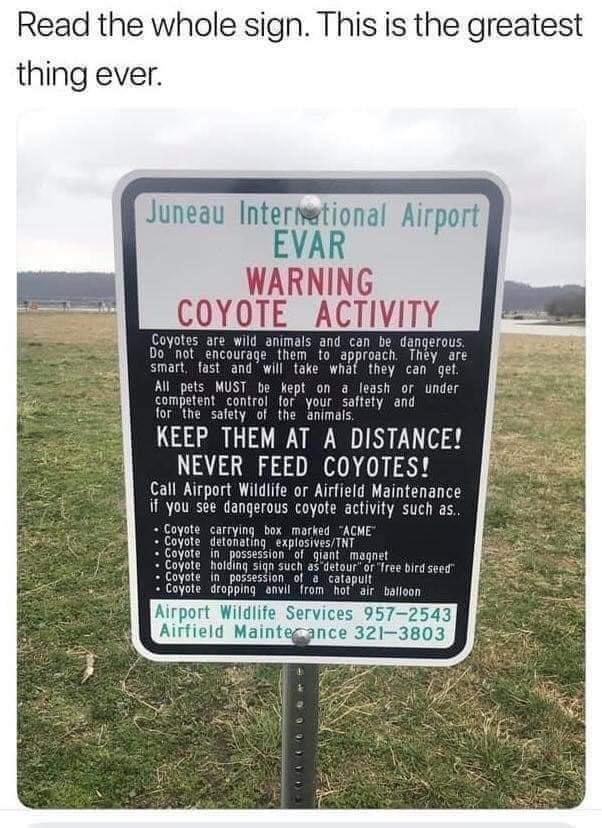 Read the whole sign This is the greatest thing ever Juneau Intermetional Airport EVAR WARNING COYOTE ACTIVITY are wild animals and can be dangerous courage them fo_ approach They are smart fast and will take what they can get All_pets MUST be kept on a leash or under competent _control for your saffety and for the safety of the animais KEEP THEM AT A DISTANCE NEVER FEED COYOTES Call Airport Wildli