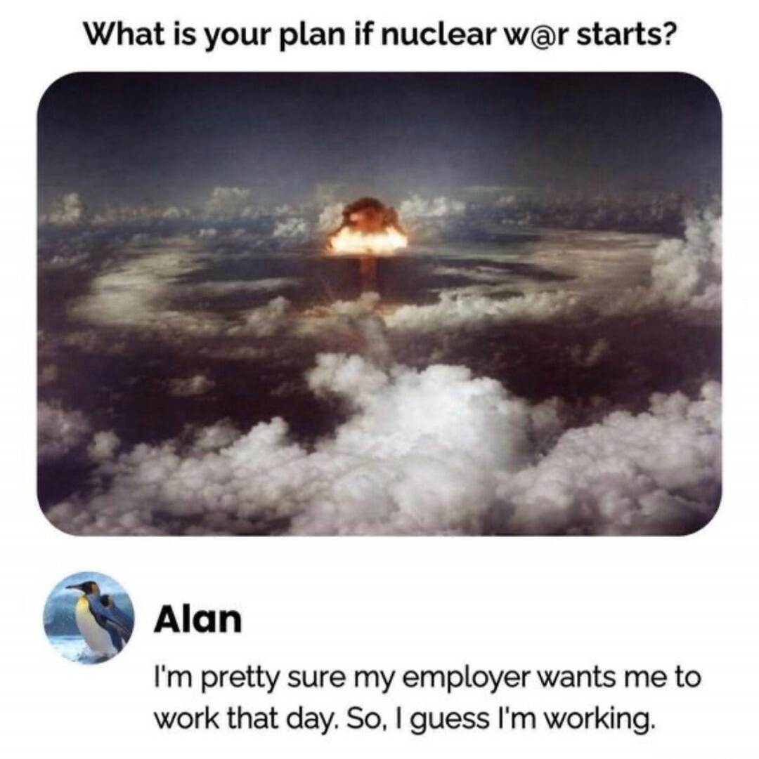What is your plan if nuclear w@r starts? Alan: I'm pretty sure my employer wants me to work that day. So, I guess I'm working.