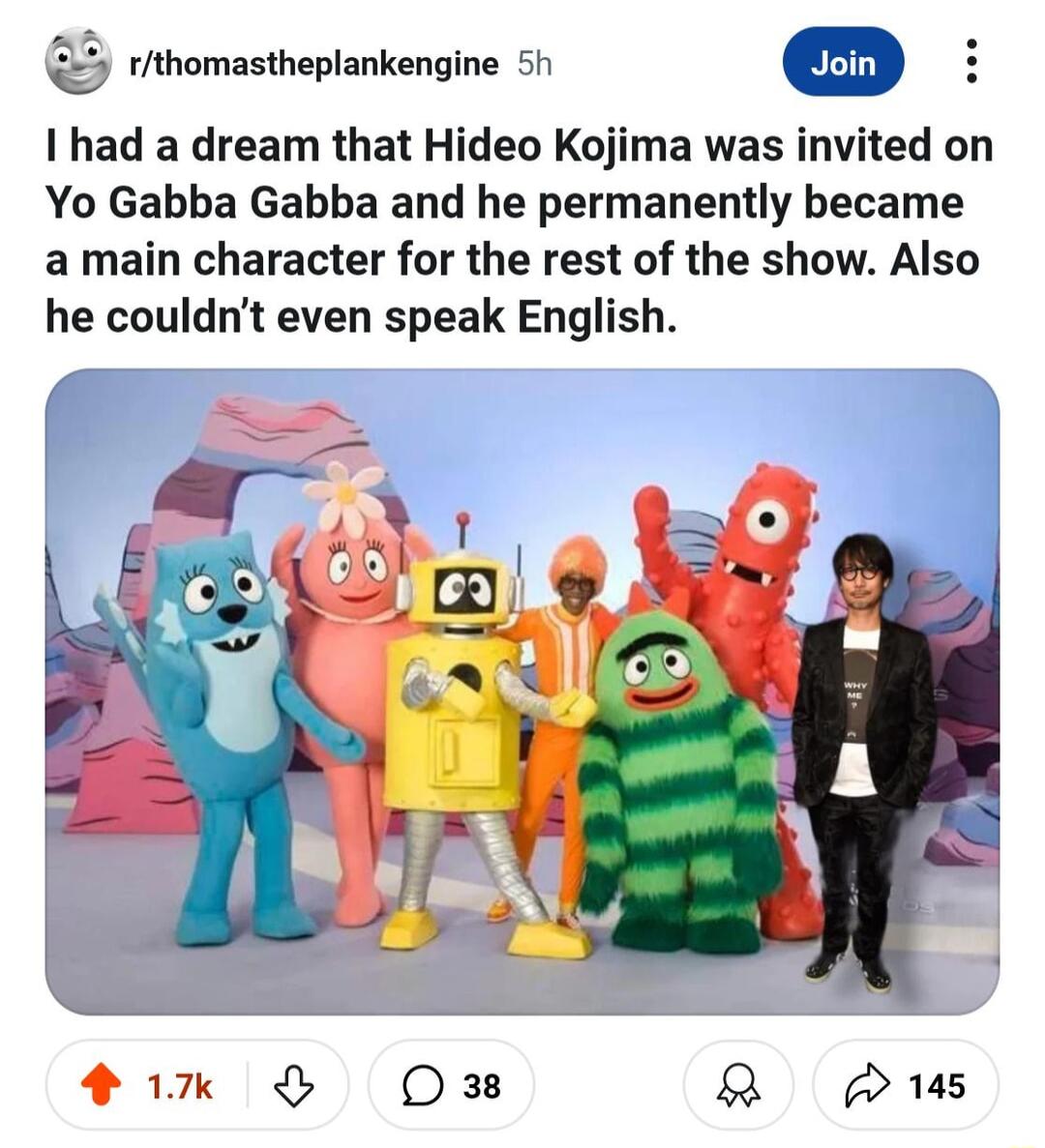 rithomastheplankengine 51 I had a dream that Hideo Kojima was invited on Yo Gabba Gabba and he permanently became a main character for the rest of the show Also he couldnt even speak English
