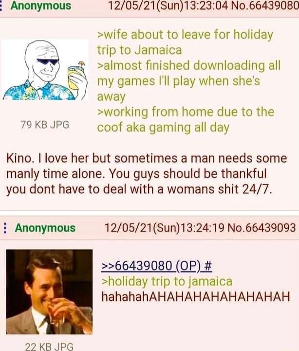 Anonymous 120521Sun132304 No66439080 wife about to leave for holiday trip to Jamaica almost finished downloading all my games ll play when shes away working from home due to the 79 KB JPG coof aka gaming all day Kino I love her but sometimes a man needs some manly time alone You guys should be thankful you dont have to deal with a womans shit 247 i Anonymous 120521Sun132419 No66439093 66439080 OP 