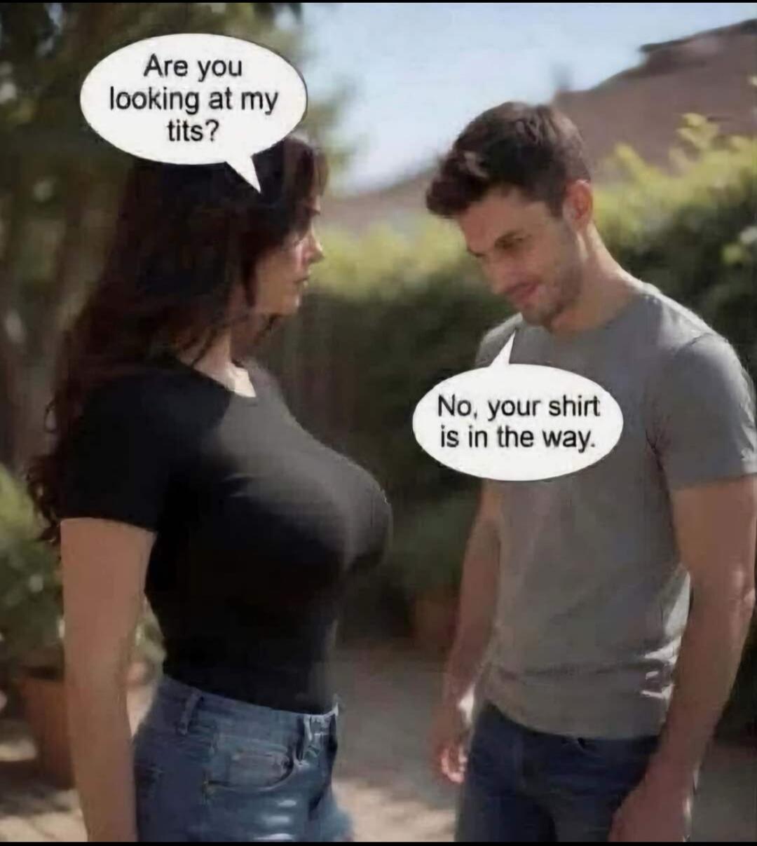 Are you looking at my tits? No, your shirt is in the way.