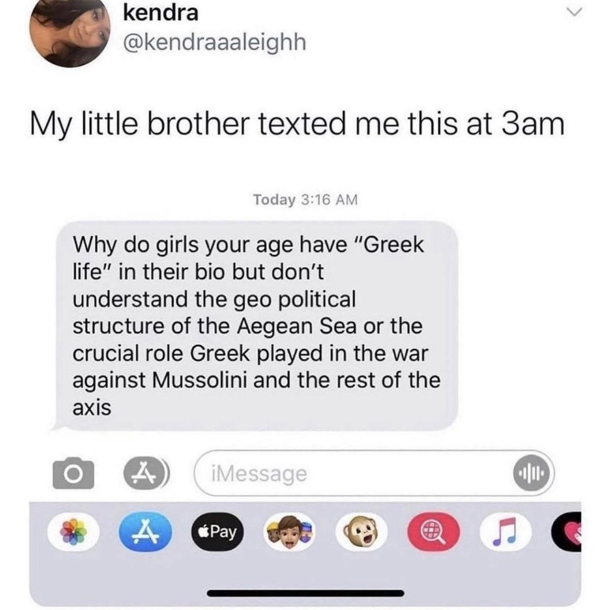 kendra kendraaaleighh My little brother texted me this at 3am Today Why do girls your age have Greek life in their bio but dont understand the geo political structure of the Aegean Sea or the crucial role Greek played in the war against Mussolini and the rest of the axis o 1 O O