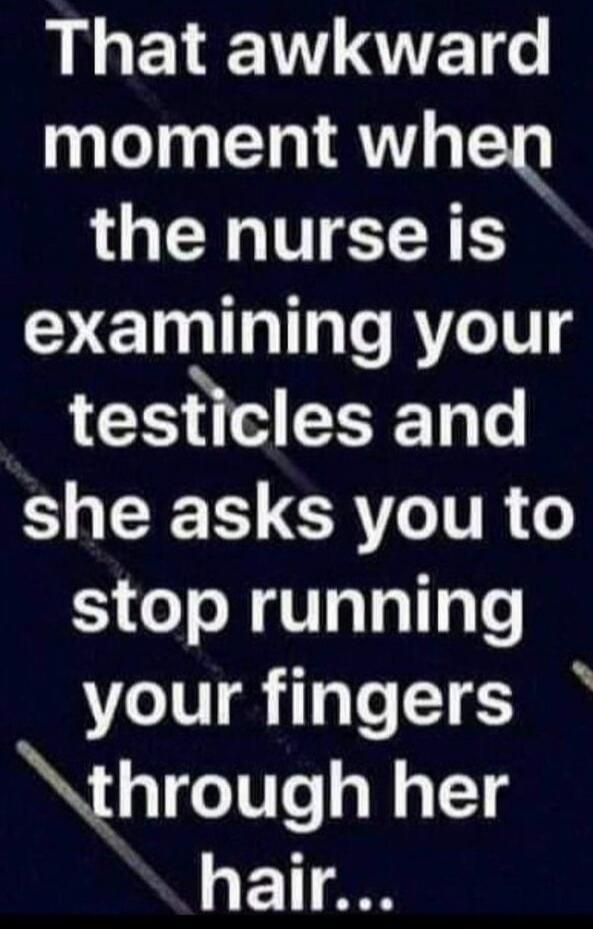 That awkward moment when the nurse is examining your testicles and she asks you to stop running your fingers through her hair...