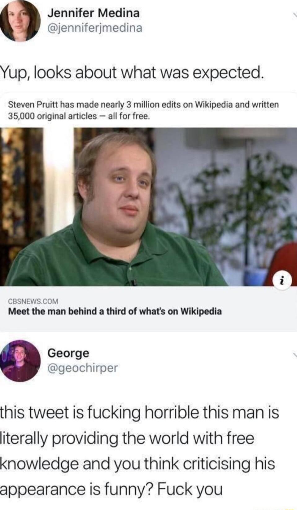 Jennifer Medina jenniferjmedina Yup looks about what was expected Steven Pruitt has made nearly 3 million edits on Wikipedia and written 35000 original articles all for free CBSNEWS COM Meet the man behind a third of whats on Wikipedia George geochirper this tweet is fucking horrible this man is iterally providing the world with free knowledge and you think criticising his appearance is funny Fuck