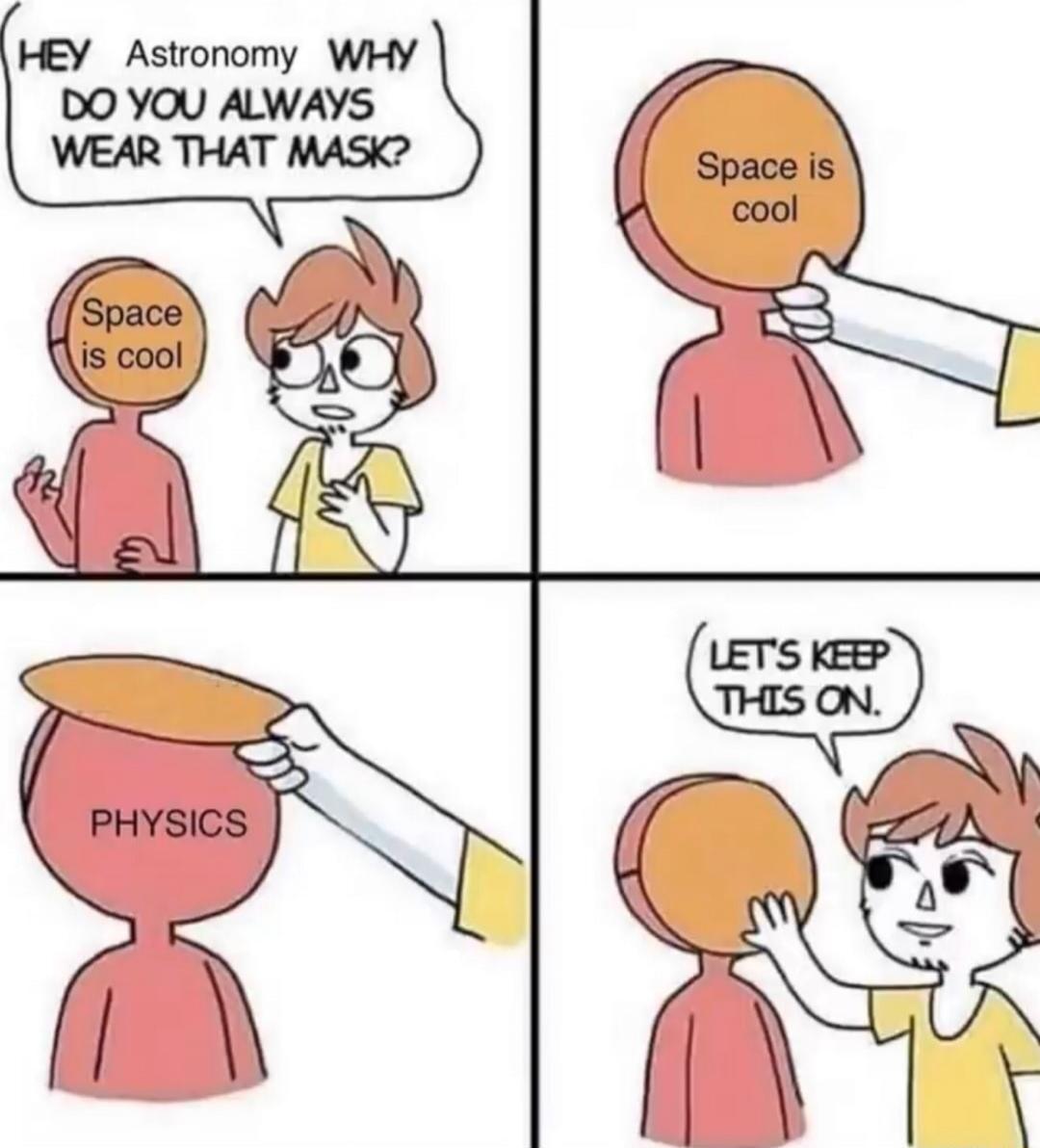 Hey Astronomy, WHY DO YOU ALWAYS WEAR THAT MASK? Space is cool. Space is cool. Physics. LET'S KEEP THIS ON.