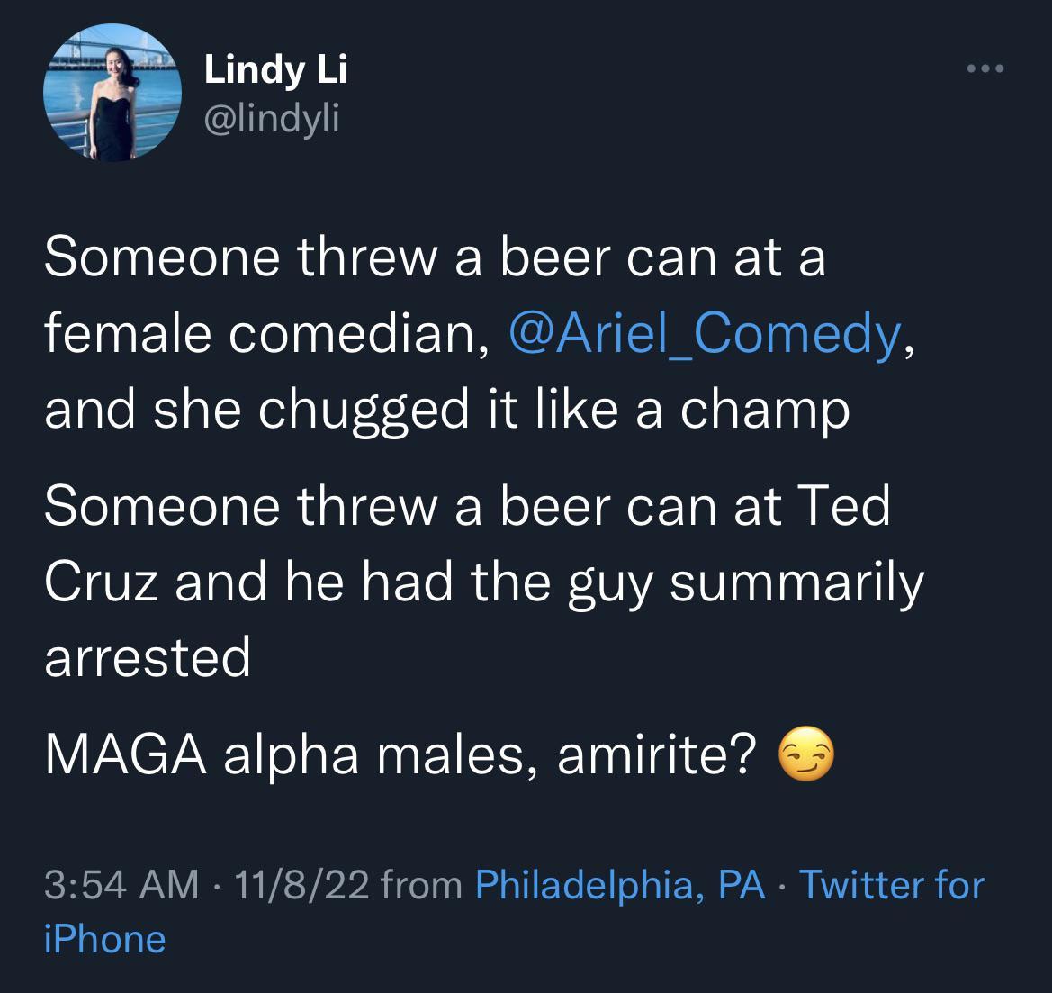 Lindy Li lindyli Someone threw a beer can at a female comedian Ariel_Comedy and she chugged it like a champ Someone threw a beer can at Ted Cruz and he had the guy summarily arrested MAGA alpha males amirite 354 AM 11822 from Philadelphia PA Twitter for iPhone