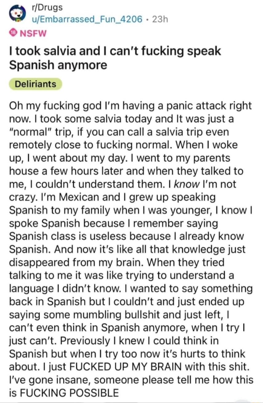 rDrugs uEmbarrassed_Fun_4206 23h O NSFW took salvia and cant fucking speak Spanish anymore Oh my fucking god Im having a panic attack right now took some salvia today and It was just a normal trip if you can call a salvia trip even remotely close to fucking normal When woke up went about my day went to my parents house a few hours later and when they talked to me couldnt understand them know Im no