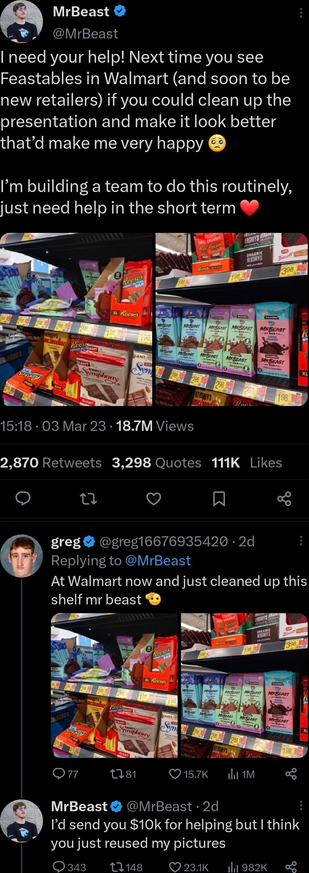 a MrBeast S MrBeast need your help Next time you see Feastables in Walmart and soon to be new retailers if you could clean up the presentation and make it look better thatd make me very happy Im building a team to do this routinely just need help in the short term EHERICRAVETP IR VAV EE 2870 Retweets 3298 Quotes 111K Likes et v R 3 greg greg16676935420 2d Replying to MrBeast At Walmart now and jus